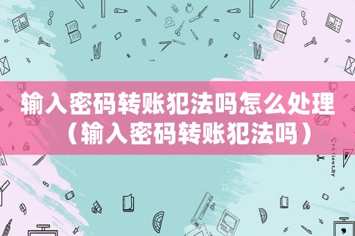 輸入密碼轉賬犯法嗎怎么處理（輸入密碼轉賬犯法嗎）