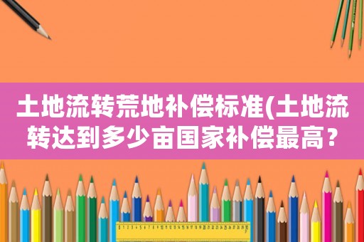 土地流轉(zhuǎn)荒地補償標準(土地流轉(zhuǎn)達到多少畝國家補償最高？)