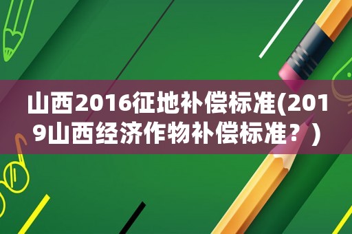 山西2016征地補償標準(2019山西經濟作物補償標準？)