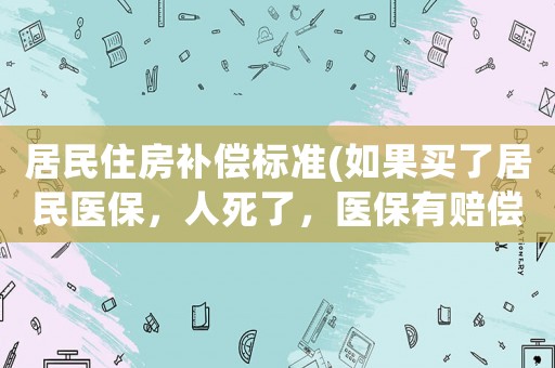 居民住房補償標準(如果買了居民醫保，人死了，醫保有賠償的嗎？)