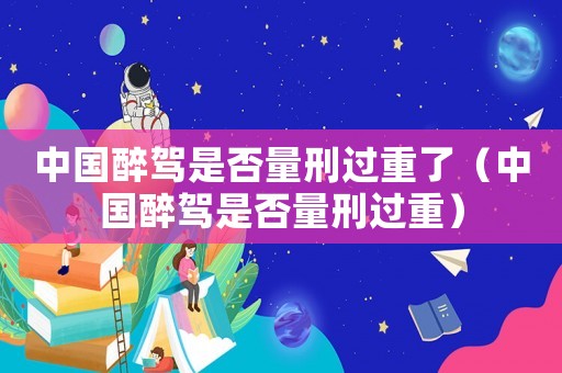 中國醉駕是否量刑過重了（中國醉駕是否量刑過重）