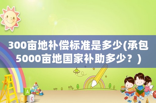 300畝地補(bǔ)償標(biāo)準(zhǔn)是多少(承包5000畝地國家補(bǔ)助多少？)