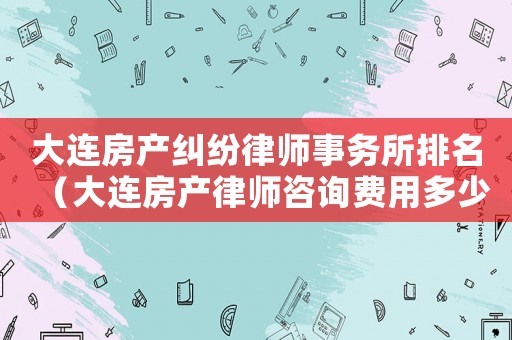 大連房產糾紛律師事務所排名（大連房產律師咨詢費用多少）