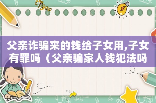 父親詐騙來的錢給子女用,子女有罪嗎（父親騙家人錢犯法嗎）