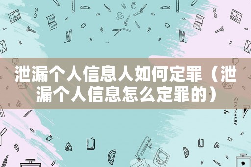 泄漏個人信息人如何定罪（泄漏個人信息怎么定罪的）