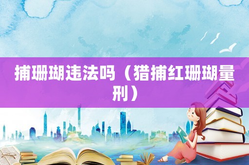 捕珊瑚違法嗎（獵捕紅珊瑚量刑）
