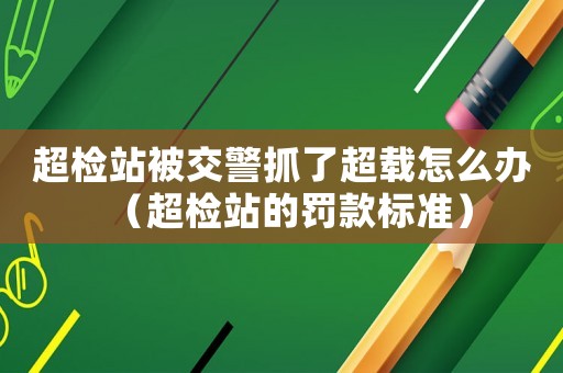 超檢站被交警抓了超載怎么辦（超檢站的罰款標(biāo)準(zhǔn)）