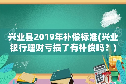 興業(yè)縣2019年補(bǔ)償標(biāo)準(zhǔn)(興業(yè)銀行理財(cái)虧損了有補(bǔ)償嗎？)