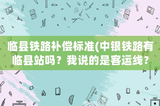 臨縣鐵路補(bǔ)償標(biāo)準(zhǔn)(中銀鐵路有臨縣站嗎？我說(shuō)的是客運(yùn)線？)