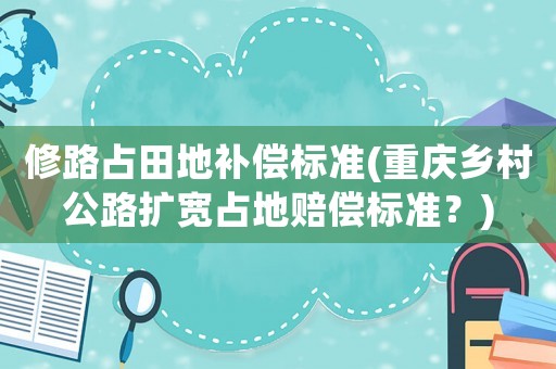 修路占田地補償標準(重慶鄉村公路擴寬占地賠償標準？)