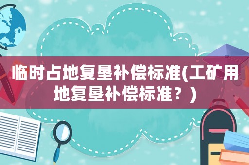 臨時(shí)占地復(fù)墾補(bǔ)償標(biāo)準(zhǔn)(工礦用地復(fù)墾補(bǔ)償標(biāo)準(zhǔn)？)