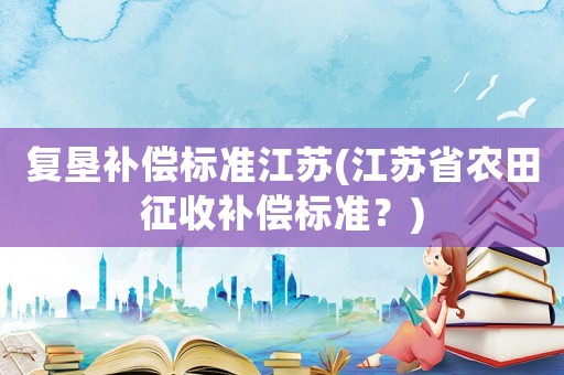 復(fù)墾補(bǔ)償標(biāo)準(zhǔn)江蘇(江蘇省農(nóng)田征收補(bǔ)償標(biāo)準(zhǔn)？)