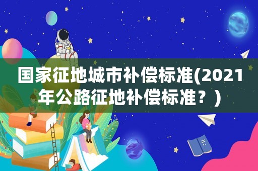 國家征地城市補償標準(2021年公路征地補償標準？)