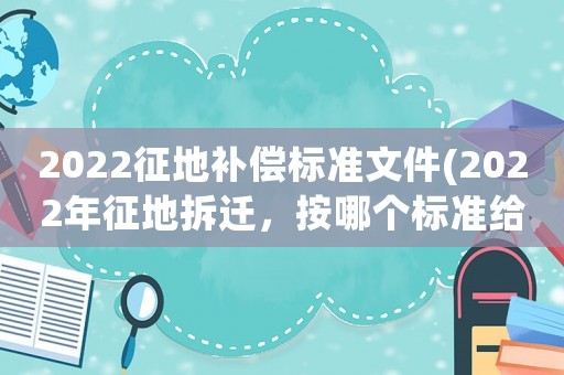 2022征地補償標準文件(2022年征地拆遷，按哪個標準給補償)