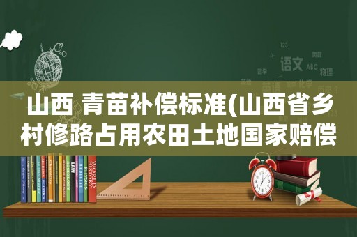山西 青苗補償標準(山西省鄉村修路占用農田土地國家賠償標準是多少？)