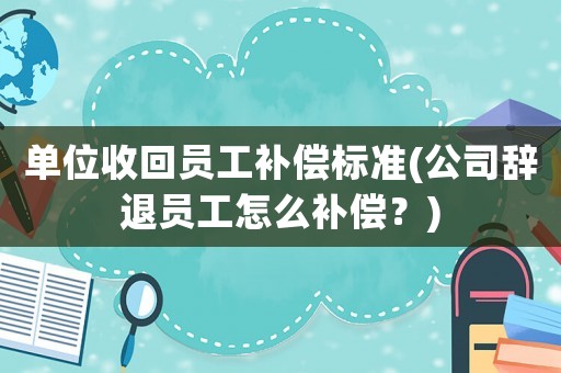 單位收回員工補(bǔ)償標(biāo)準(zhǔn)(公司辭退員工怎么補(bǔ)償？)