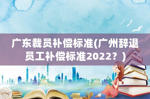 廣東裁員補償標準(廣州辭退員工補償標準2022？)
