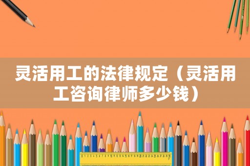 靈活用工的法律規(guī)定（靈活用工咨詢律師多少錢）