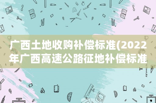廣西土地收購補償標準(2022年廣西高速公路征地補償標準？)