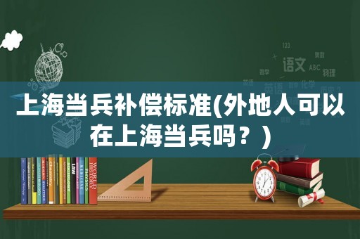 上海當兵補償標準(外地人可以在上海當兵嗎？)