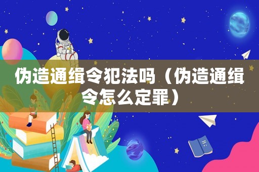 偽造通緝令犯法嗎（偽造通緝令怎么定罪）