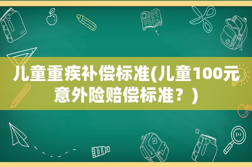 兒童重疾補償標準(兒童100元意外險賠償標準？)
