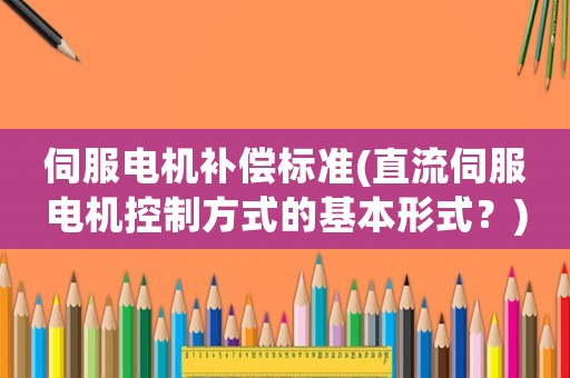 伺服電機(jī)補(bǔ)償標(biāo)準(zhǔn)(直流伺服電機(jī)控制方式的基本形式？)