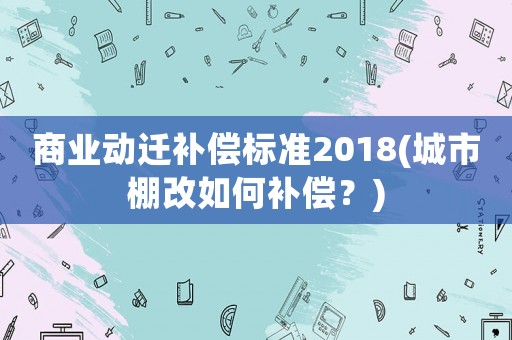 商業(yè)動遷補償標(biāo)準(zhǔn)2018(城市棚改如何補償？)