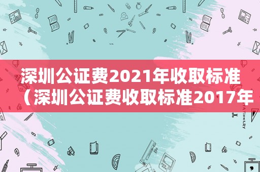 深圳公證費2021年收取標(biāo)準(zhǔn)（深圳公證費收取標(biāo)準(zhǔn)2017年）