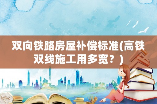 雙向鐵路房屋補(bǔ)償標(biāo)準(zhǔn)(高鐵雙線施工用多寬？)
