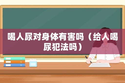 喝人尿對身體有害嗎（給人喝尿犯法嗎）