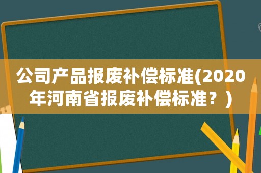 公司產品報廢補償標準(2020年河南省報廢補償標準？)