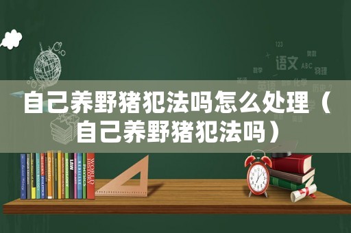 自己養野豬犯法嗎怎么處理（自己養野豬犯法嗎）