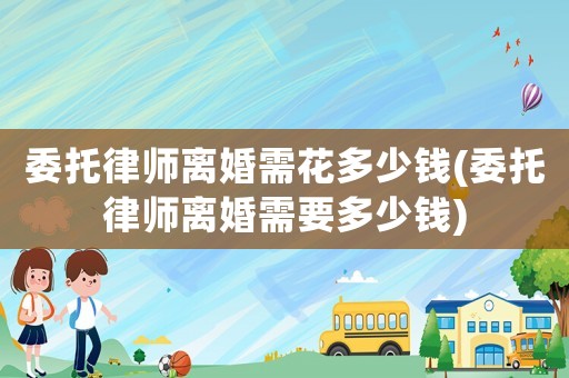 委托律師離婚需花多少錢(委托律師離婚需要多少錢)