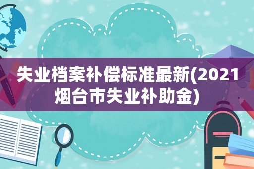 失業檔案補償標準最新(2021煙臺市失業補助金)