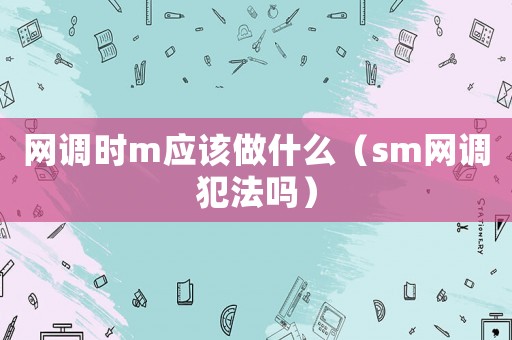網(wǎng)調(diào)時m應(yīng)該做什么（sm網(wǎng)調(diào)犯法嗎）