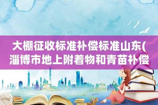 大棚征收標準補償標準山東(淄博市地上附著物和青苗補償標準？)