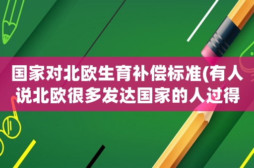 國家對北歐生育補(bǔ)償標(biāo)準(zhǔn)(有人說北歐很多發(fā)達(dá)國家的人過得舒服是因為人少，那為什么他們還要鼓勵生育呢)