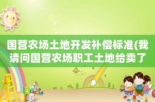 國營農場土地開發補償標準(我請問國營農場職工土地給賣了，有補償嗎)
