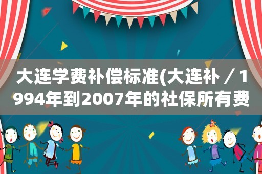 大連學費補償標準(大連補／1994年到2007年的社保所有費用需要多少錢？)
