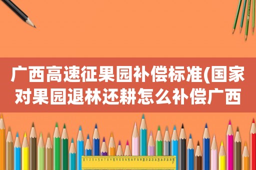 廣西高速征果園補償標準(國家對果園退林還耕怎么補償廣西)