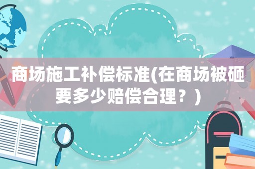 商場施工補償標準(在商場被砸要多少賠償合理？)