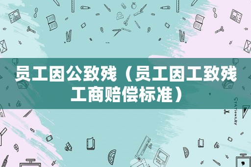 員工因公致殘（員工因工致殘工商賠償標準）