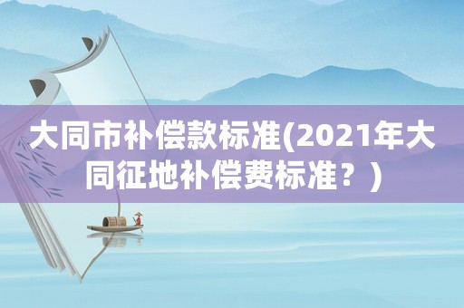 大同市補(bǔ)償款標(biāo)準(zhǔn)(2021年大同征地補(bǔ)償費(fèi)標(biāo)準(zhǔn)？)