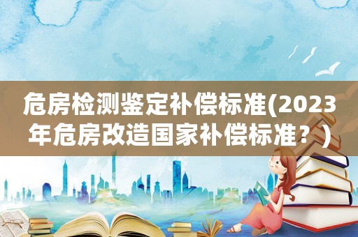 危房檢測鑒定補償標準(2023年危房改造國家補償標準？)