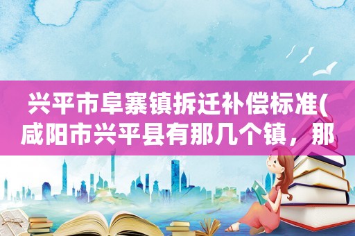 興平市阜寨鎮(zhèn)拆遷補償標準(咸陽市興平縣有那幾個鎮(zhèn)，那幾個村有姓肖的？)