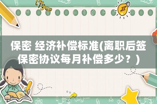 保密 經濟補償標準(離職后簽保密協議每月補償多少？)