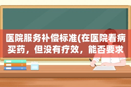 醫院服務補償標準(在醫院看病買藥，但沒有療效，能否要求醫院退款并賠償？)