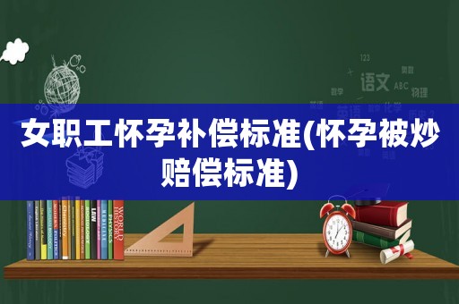 女職工懷孕補償標準(懷孕被炒賠償標準)