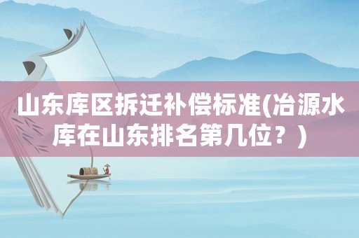 山東庫區(qū)拆遷補償標準(冶源水庫在山東排名第幾位？)